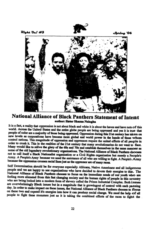 . - N  National Alliance of Black Panthers Statement of Intent ‘suthor: Sieter Shazza Naiagha  s  fct, a reality that oppressin s not abou black s white it i about the haves and have s f this world. Acrossthe United Stsies and the eatie globe people ae being oppressed and yes i is e that ‘oople of colorare a majority of those beiag oppressed. Oppression drin this 21t ey has ke 00 new levels a8 corpontions have become mare lobal and world powes in the bands of tose whom ‘ontol oations. This magaitude of oppresion and oppressos rquire the wnited effors o all pople in rder 0 crush . This i the realie ofthe 215t cennry that many revohuionaries do not wack 1> face. Many would ik 1o relive the glry of the 608 and 703 and esablish themscives i the same maacr a6 some of the ol Icgendary revoluionay organizations. The Netiooal Allsnce of Black Patbers chooses pot to call telf a Black Ntionais organization or a Civl Rights organization bt merely 8 Poopic’s Army. A People’s Amny because we nce the asistance of ll who re willng 10 fight A Poople’s Army becausethe oppressioncrosses racia liesjutas th oppressr re of smany reces.  o these tw aad cxpend ifs enrgie o how it can produce social change. We nced the help of all People 1o fight these monster just a it is taking the combined cffors of the races 1o gt the  2 